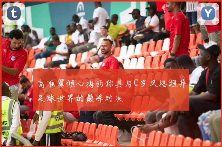 高准翼倾心梅西称其与C罗风格迥异足球世界的巅峰对决