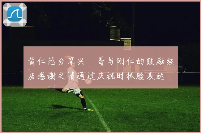黄仁范分享兴慜哥与刚仁的鼓励经历感谢之情通过庆祝时抓脸表达