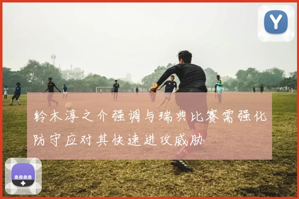 铃木淳之介强调与瑞典比赛需强化防守应对其快速进攻威胁