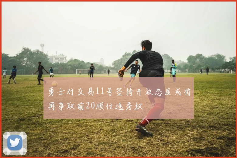 勇士对交易11号签持开放态度或将再争取前20顺位选秀权