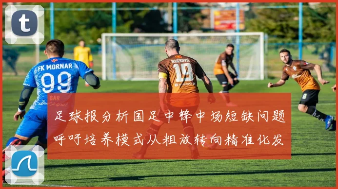足球报分析国足中锋中场短缺问题呼吁培养模式从粗放转向精准化发展