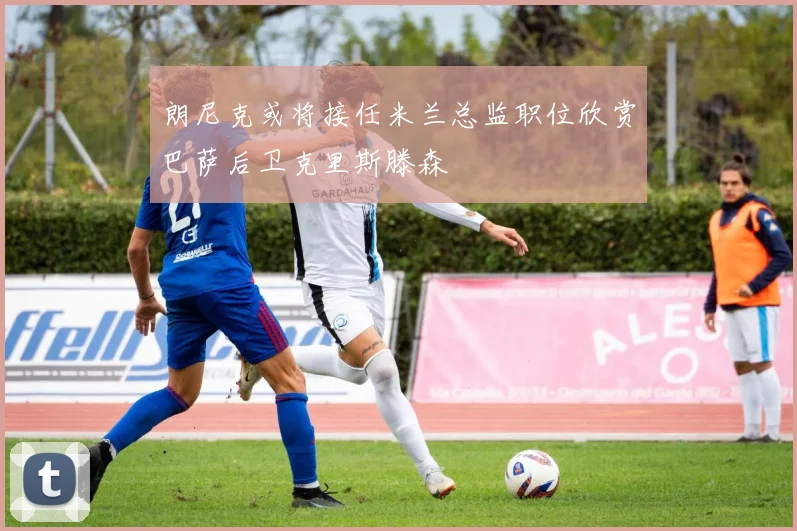 朗尼克或将接任米兰总监职位欣赏巴萨后卫克里斯滕森