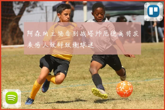 阿森纳主场告别战塔帅厄德高将发表感人致辞致谢球迷