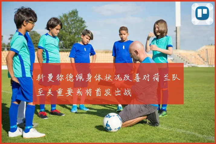 科曼称德佩身体状况改善对荷兰队至关重要或将首发出战