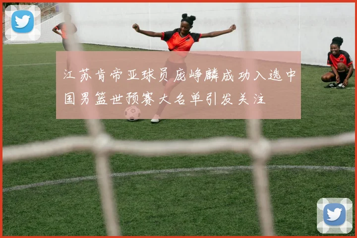 江苏肯帝亚球员庞峥麟成功入选中国男篮世预赛大名单引发关注