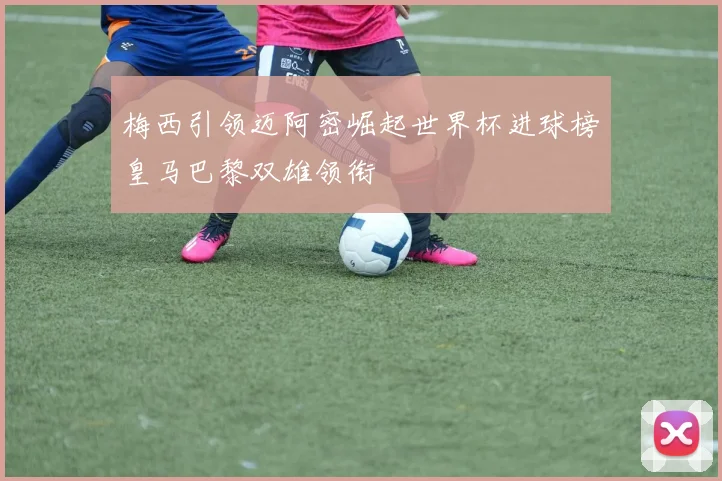 梅西引领迈阿密崛起世界杯进球榜皇马巴黎双雄领衔