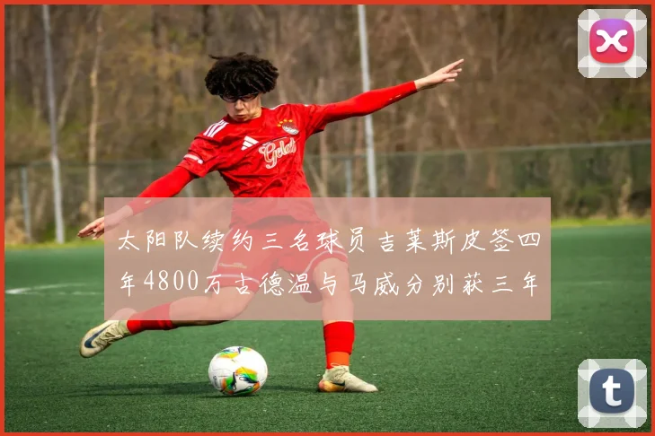 太阳队续约三名球员吉莱斯皮签四年4800万古德温与马威分别获三年合同