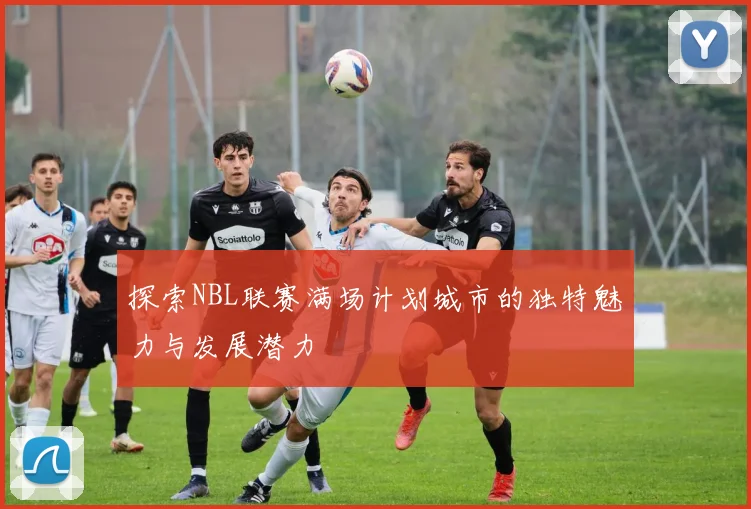 探索NBL联赛满场计划城市的独特魅力与发展潜力