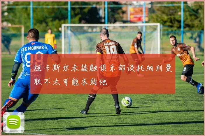纽卡斯尔未接触俱乐部谈托纳利曼联不太可能求购他