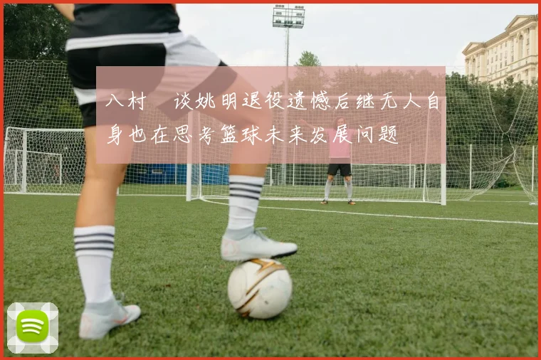 八村塁谈姚明退役遗憾后继无人自身也在思考篮球未来发展问题