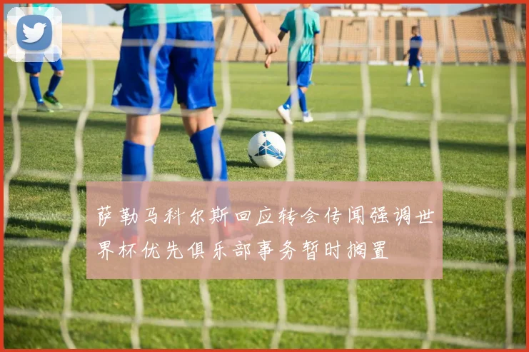 萨勒马科尔斯回应转会传闻强调世界杯优先俱乐部事务暂时搁置